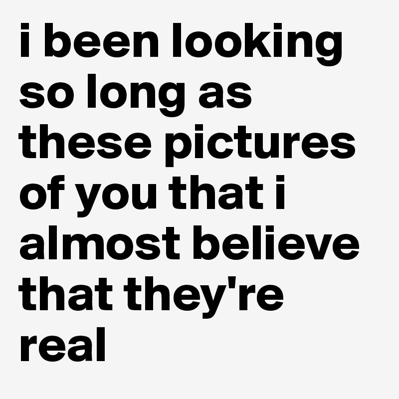 i been looking so long as these pictures of you that i almost believe that they're real 