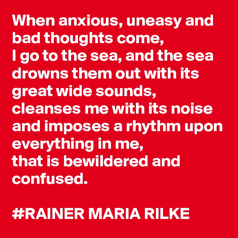 When anxious, uneasy and bad thoughts come, 
I go to the sea, and the sea drowns them out with its great wide sounds, cleanses me with its noise and imposes a rhythm upon everything in me, 
that is bewildered and confused.

#RAINER MARIA RILKE