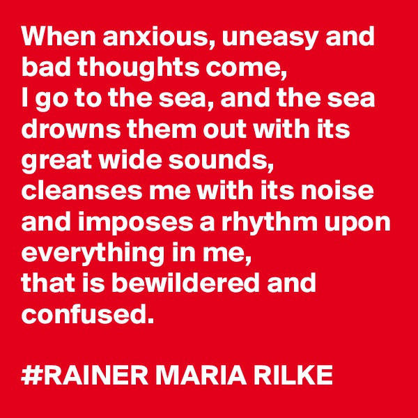 When anxious, uneasy and bad thoughts come, 
I go to the sea, and the sea drowns them out with its great wide sounds, cleanses me with its noise and imposes a rhythm upon everything in me, 
that is bewildered and confused.

#RAINER MARIA RILKE