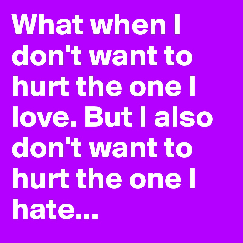 What when I don't want to hurt the one I love. But I also don't want to hurt the one I hate...