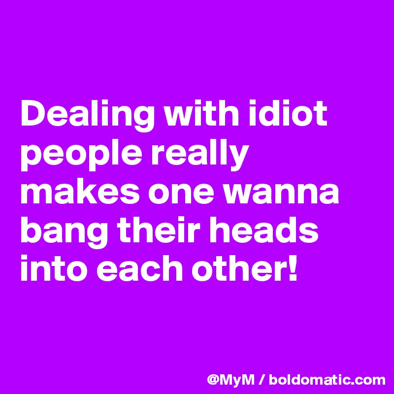 

Dealing with idiot people really makes one wanna bang their heads into each other!

