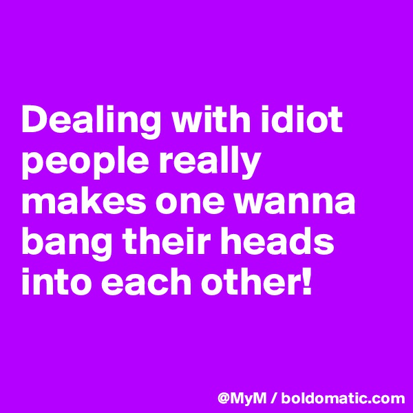 

Dealing with idiot people really makes one wanna bang their heads into each other!

