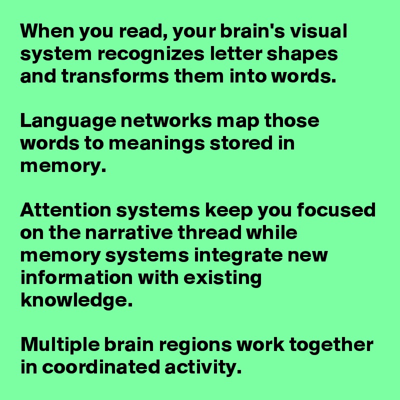 When you read, your brain's visual system recognizes letter shapes and transforms them into words. 

Language networks map those words to meanings stored in memory. 

Attention systems keep you focused on the narrative thread while memory systems integrate new information with existing knowledge. 

Multiple brain regions work together in coordinated activity.