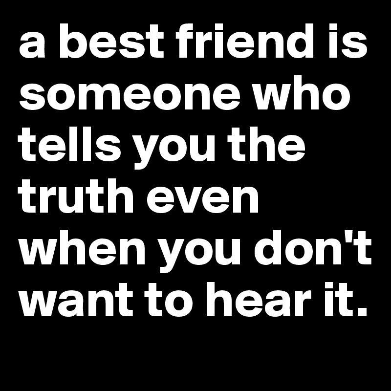 a best friend is someone who tells you the truth even when you don't want to hear it.