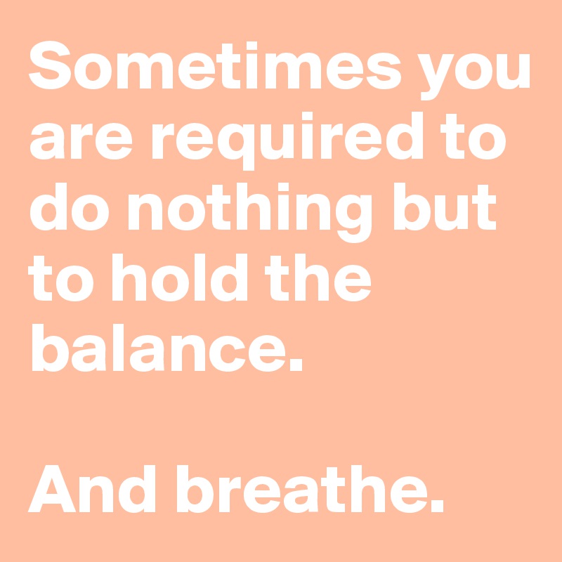 Sometimes you are required to do nothing but to hold the balance.

And breathe. 