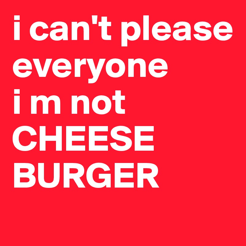 i can't please everyone
i m not 
CHEESE BURGER