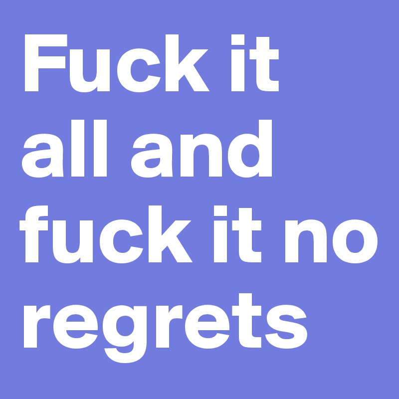 Fuck it all and fuck it no regrets