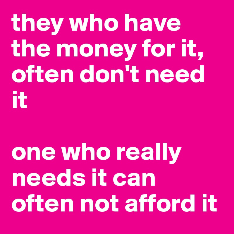 they who have the money for it, often don't need it

one who really needs it can often not afford it