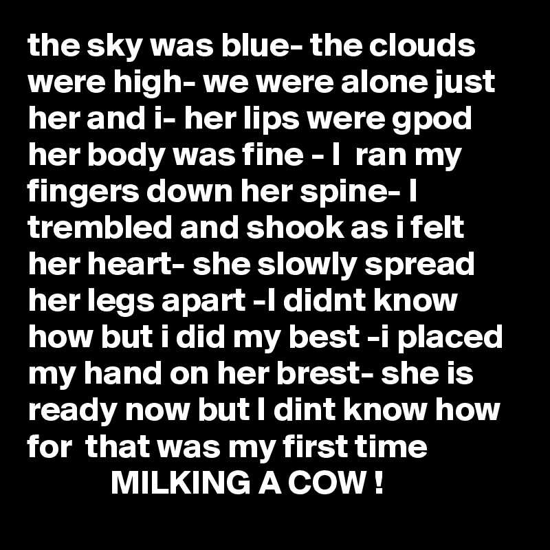 the sky was blue- the clouds were high- we were alone just her and i- her lips were gpod her body was fine - I  ran my fingers down her spine- I trembled and shook as i felt her heart- she slowly spread her legs apart -I didnt know how but i did my best -i placed my hand on her brest- she is ready now but I dint know how for  that was my first time 
            MILKING A COW ! 