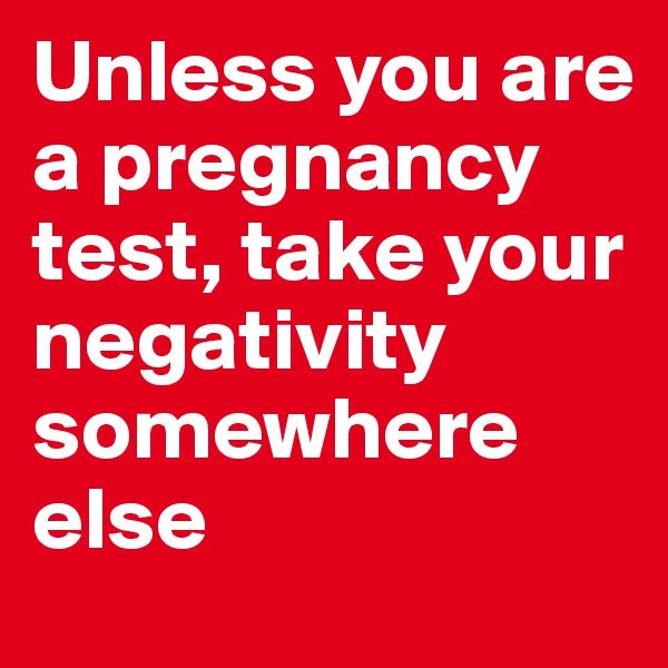 Unless you are a pregnancy test, take your negativity somewhere else