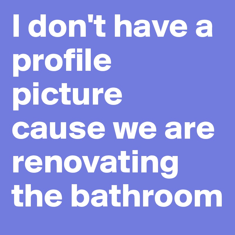 I don't have a profile picture cause we are renovating the bathroom