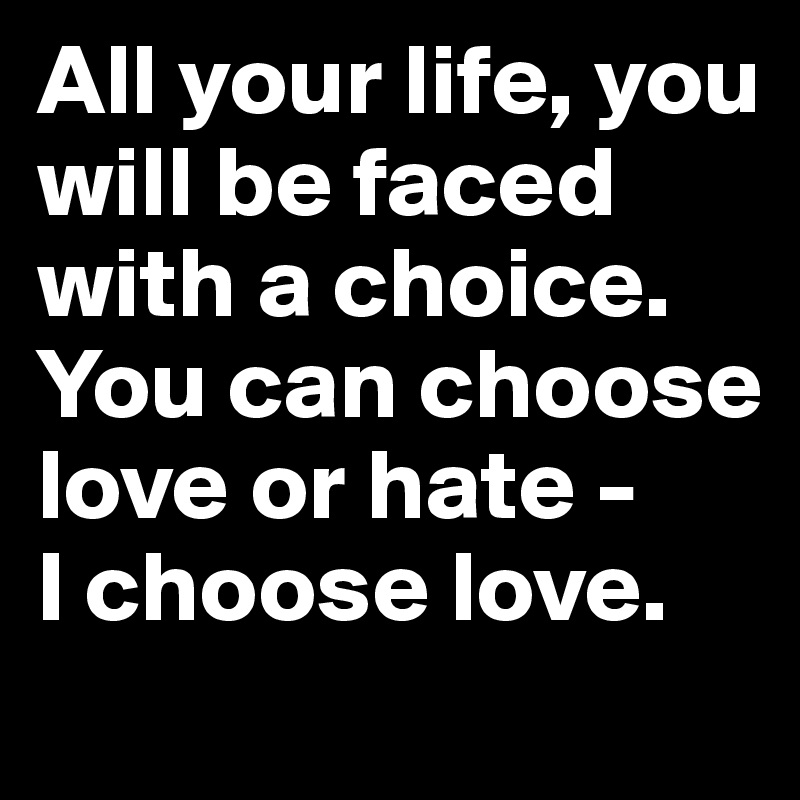 All your life, you will be faced with a choice. You can choose love or hate - 
I choose love.