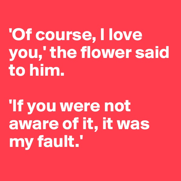 
'Of course, I love you,' the flower said to him. 

'If you were not aware of it, it was my fault.'
