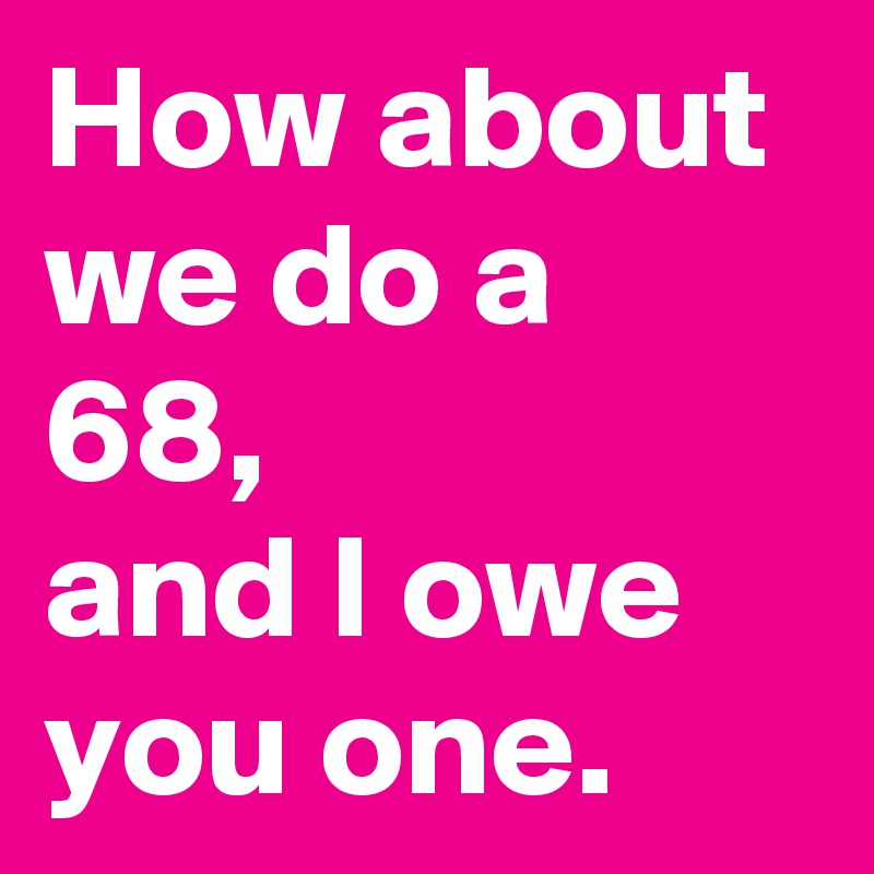 How about we do a 68,
and I owe you one.