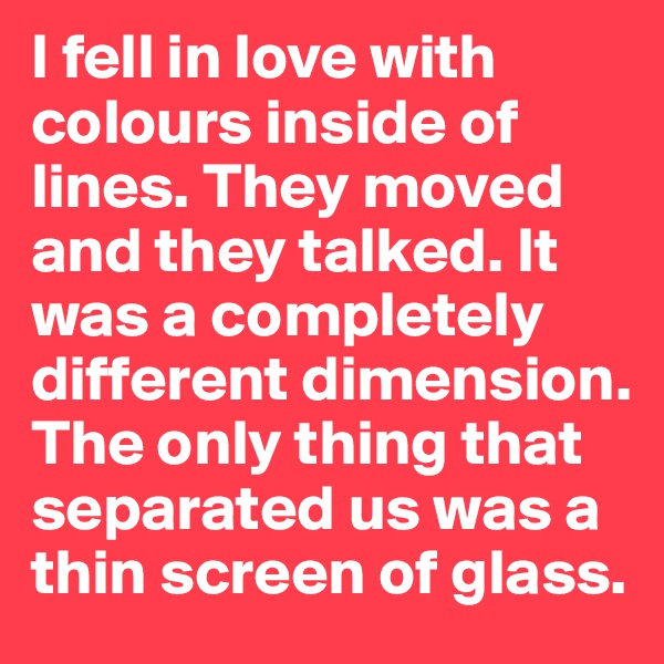 I fell in love with colours inside of lines. They moved and they talked. It was a completely different dimension. The only thing that separated us was a thin screen of glass. 