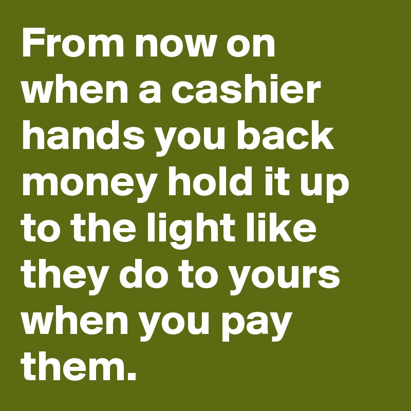 From now on when a cashier hands you back money hold it up to the light like they do to yours when you pay them.