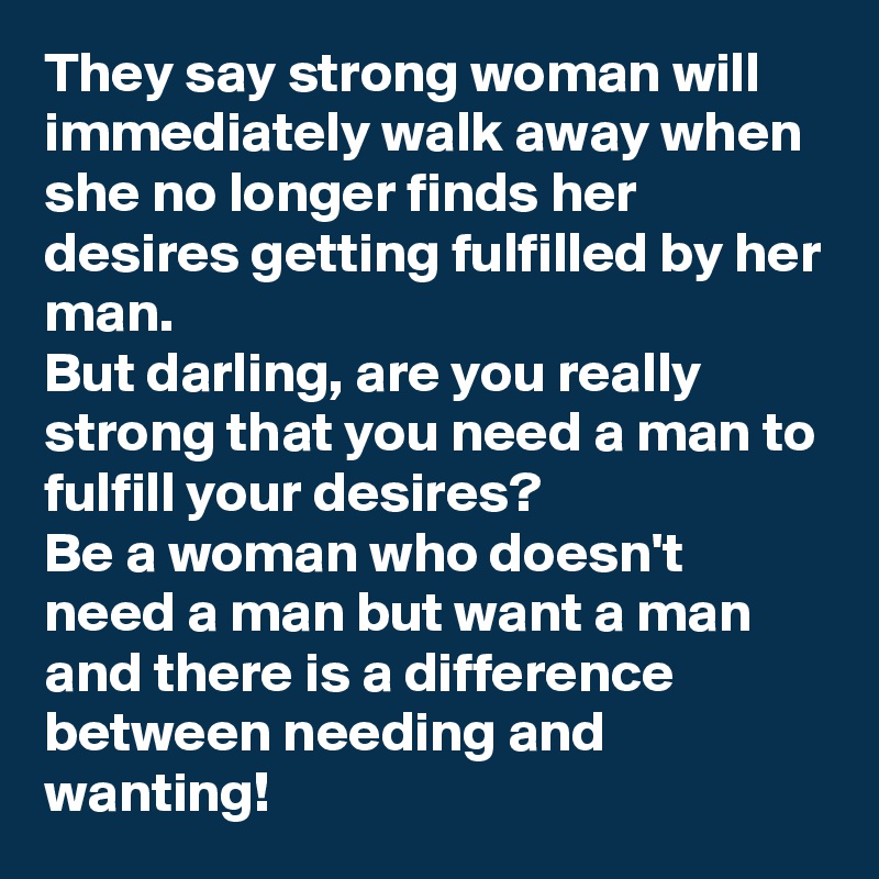 They say strong woman will immediately walk away when she no longer finds her desires getting fulfilled by her man.
But darling, are you really strong that you need a man to fulfill your desires?
Be a woman who doesn't need a man but want a man and there is a difference between needing and wanting!