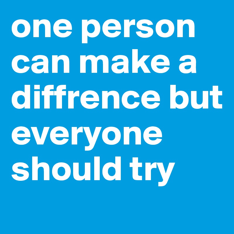 one person can make a diffrence but everyone should try 