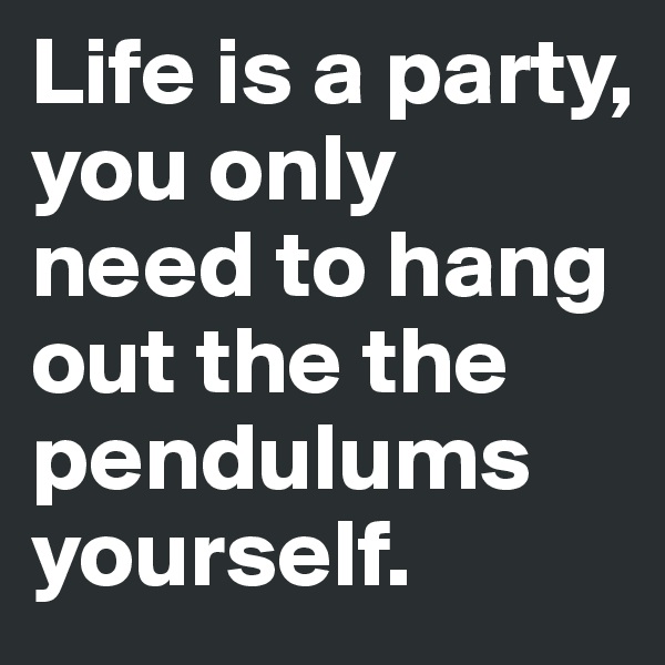 Life is a party, you only need to hang out the the pendulums yourself. 