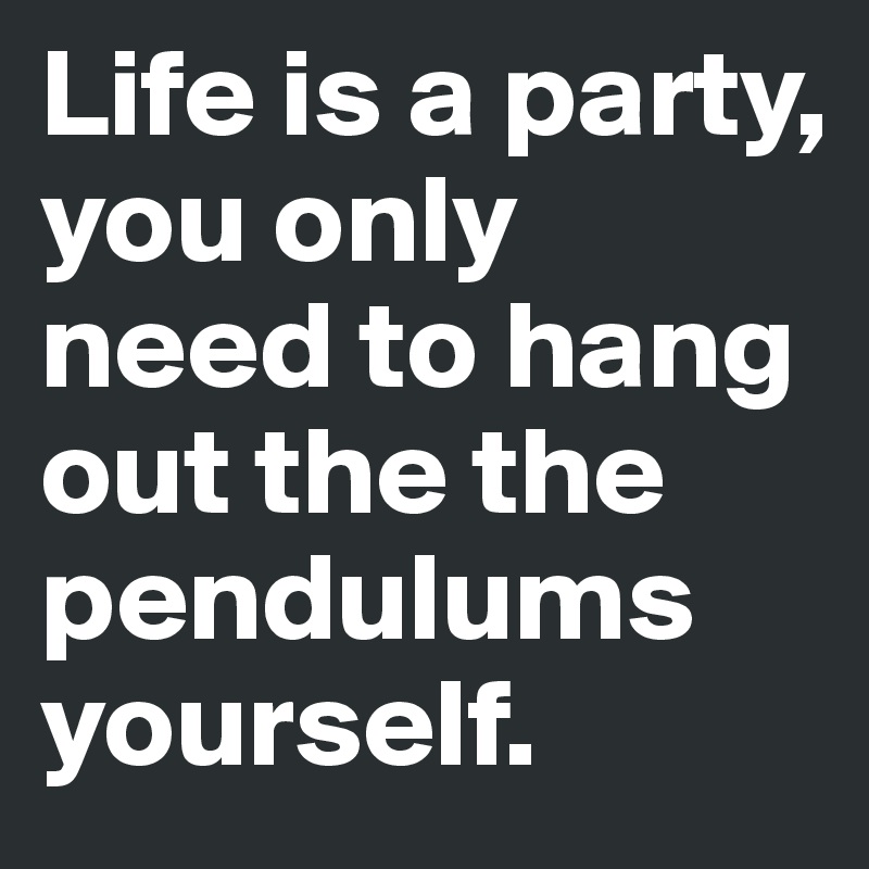 Life is a party, you only need to hang out the the pendulums yourself. 