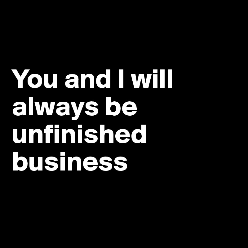 

You and I will always be unfinished business 

