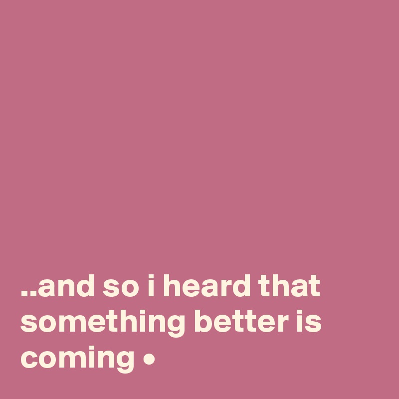 






..and so i heard that something better is coming •