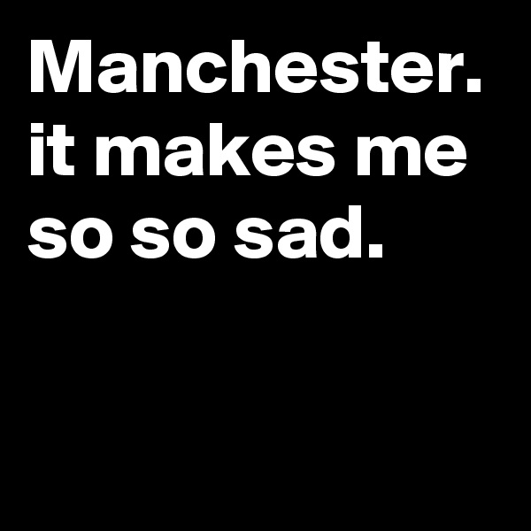 Manchester. it makes me so so sad. 