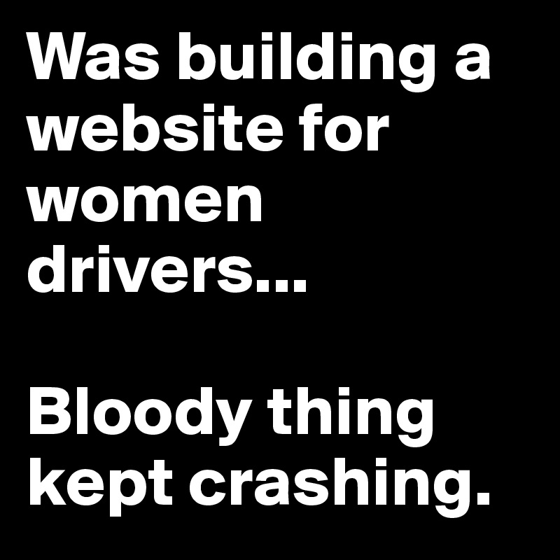 Was building a website for women drivers... 

Bloody thing kept crashing.