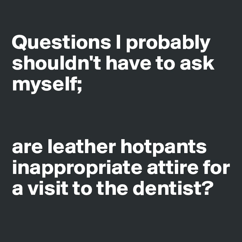 
Questions I probably shouldn't have to ask myself; 


are leather hotpants inappropriate attire for a visit to the dentist?
