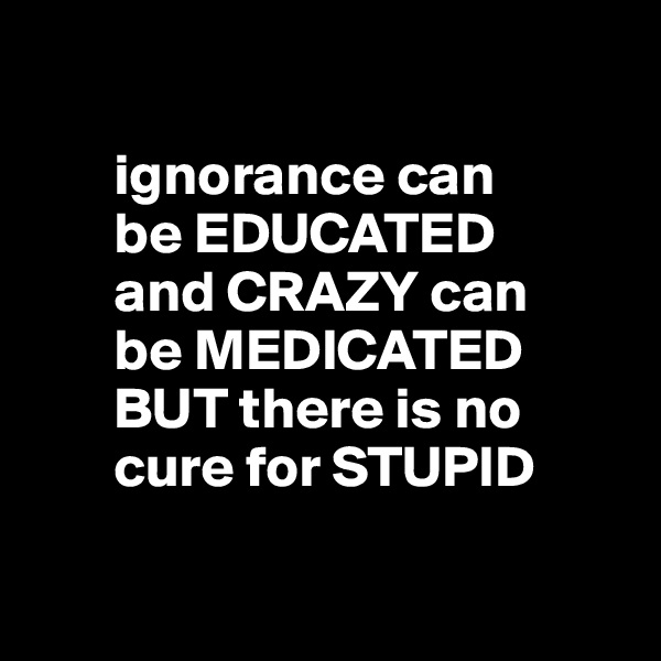 

       ignorance can
       be EDUCATED
       and CRAZY can    
       be MEDICATED   
       BUT there is no 
       cure for STUPID

