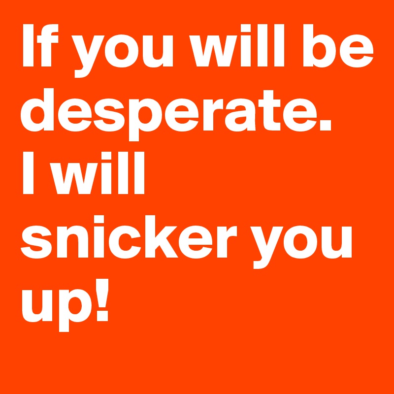 If you will be desperate.
I will snicker you up!