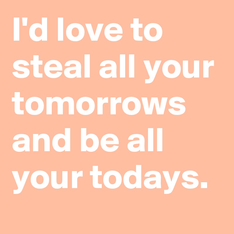 I'd love to steal all your tomorrows and be all your todays.