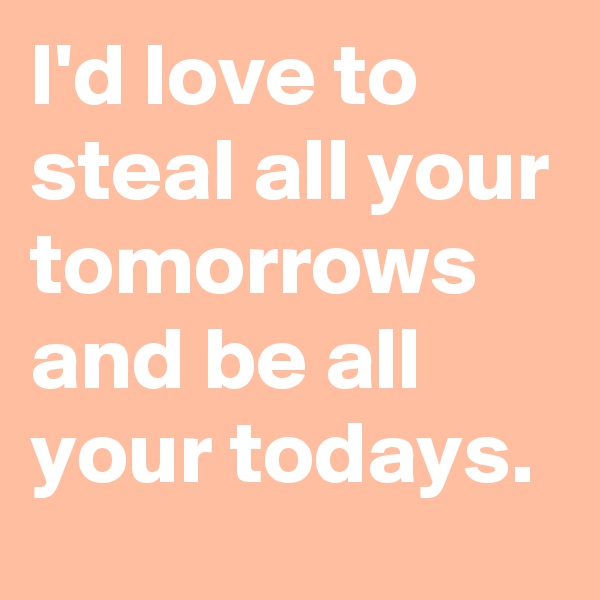 I'd love to steal all your tomorrows and be all your todays.
