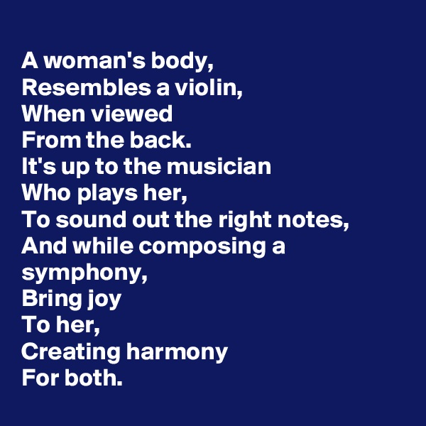 
A woman's body,
Resembles a violin,
When viewed
From the back.
It's up to the musician
Who plays her,
To sound out the right notes,
And while composing a symphony,
Bring joy
To her,
Creating harmony
For both.