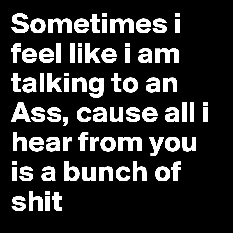 Sometimes i feel like i am talking to an Ass, cause all i hear from you is a bunch of shit