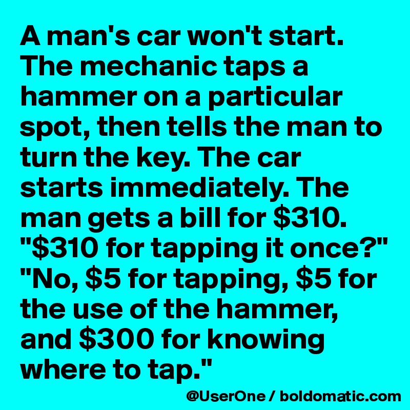 A man's car won't start. The mechanic taps a hammer on a particular spot, then tells the man to turn the key. The car starts immediately. The man gets a bill for $310.
"$310 for tapping it once?" "No, $5 for tapping, $5 for the use of the hammer, and $300 for knowing where to tap."