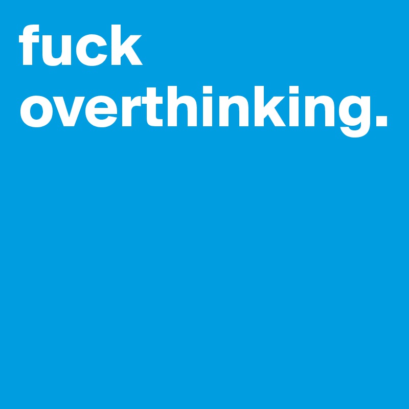 fuck overthinking. 


