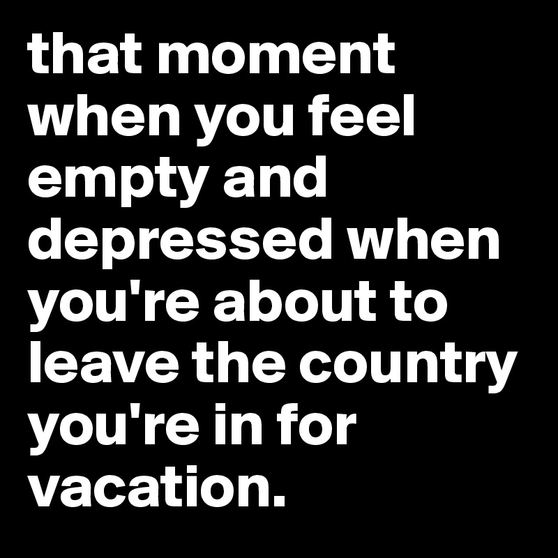 that moment when you feel empty and depressed when you're about to leave the country you're in for vacation. 