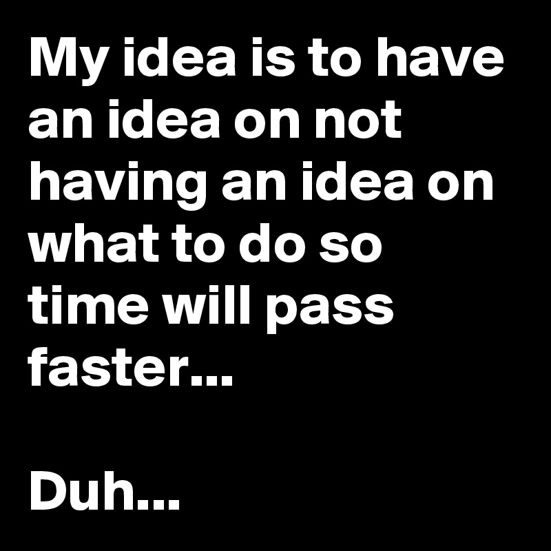 My idea is to have an idea on not having an idea on what to do so time will pass faster...

Duh...