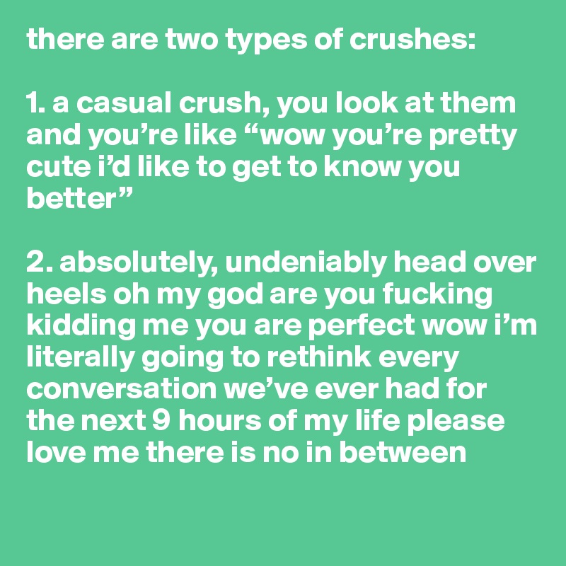 there are two types of crushes:

1. a casual crush, you look at them and you’re like “wow you’re pretty cute i’d like to get to know you better”

2. absolutely, undeniably head over heels oh my god are you fucking kidding me you are perfect wow i’m literally going to rethink every conversation we’ve ever had for the next 9 hours of my life please love me there is no in between

