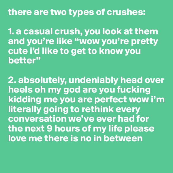 there are two types of crushes:

1. a casual crush, you look at them and you’re like “wow you’re pretty cute i’d like to get to know you better”

2. absolutely, undeniably head over heels oh my god are you fucking kidding me you are perfect wow i’m literally going to rethink every conversation we’ve ever had for the next 9 hours of my life please love me there is no in between

