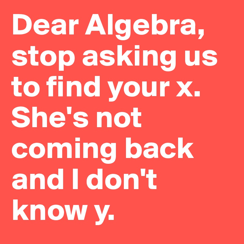 Dear Algebra, 
stop asking us to find your x. She's not coming back and I don't know y. 