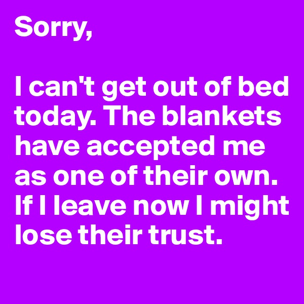 Sorry,

I can't get out of bed today. The blankets have accepted me as one of their own.
If I leave now I might lose their trust.