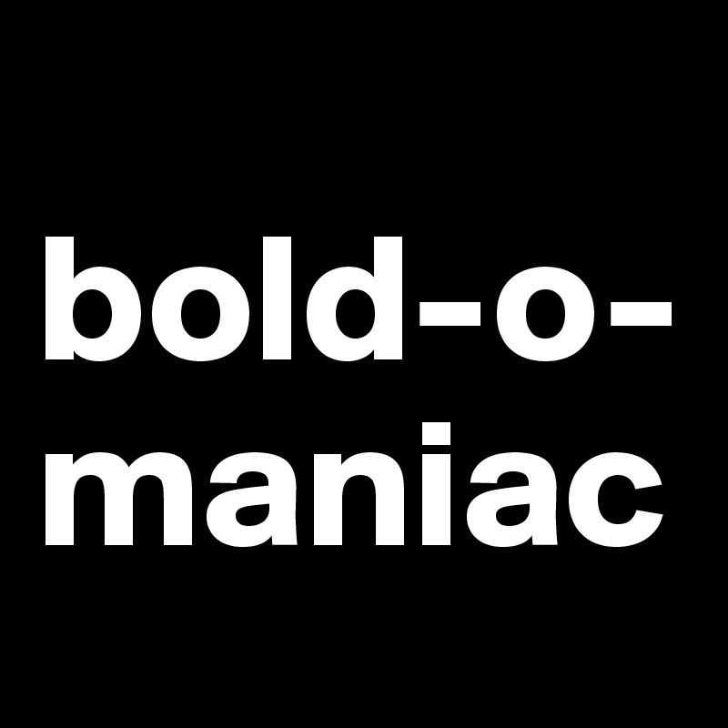 
bold-o-
maniac