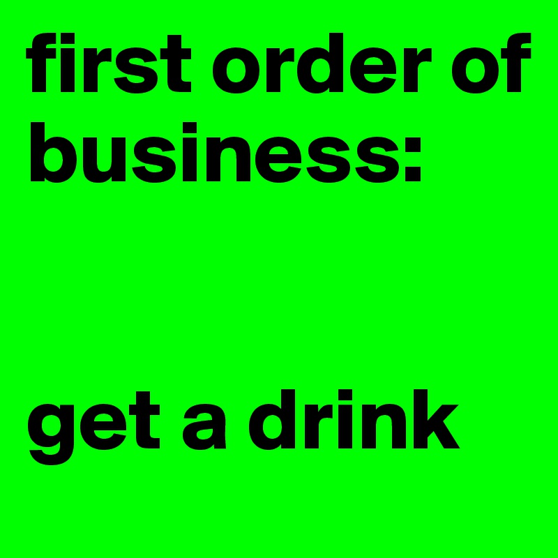 first order of 
business: 


get a drink