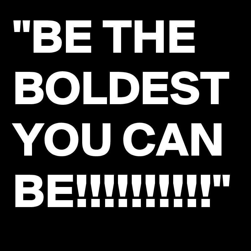 "BE THE BOLDEST YOU CAN BE!!!!!!!!!!"