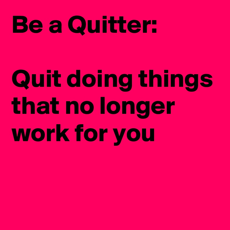 Be a Quitter:

Quit doing things that no longer work for you

