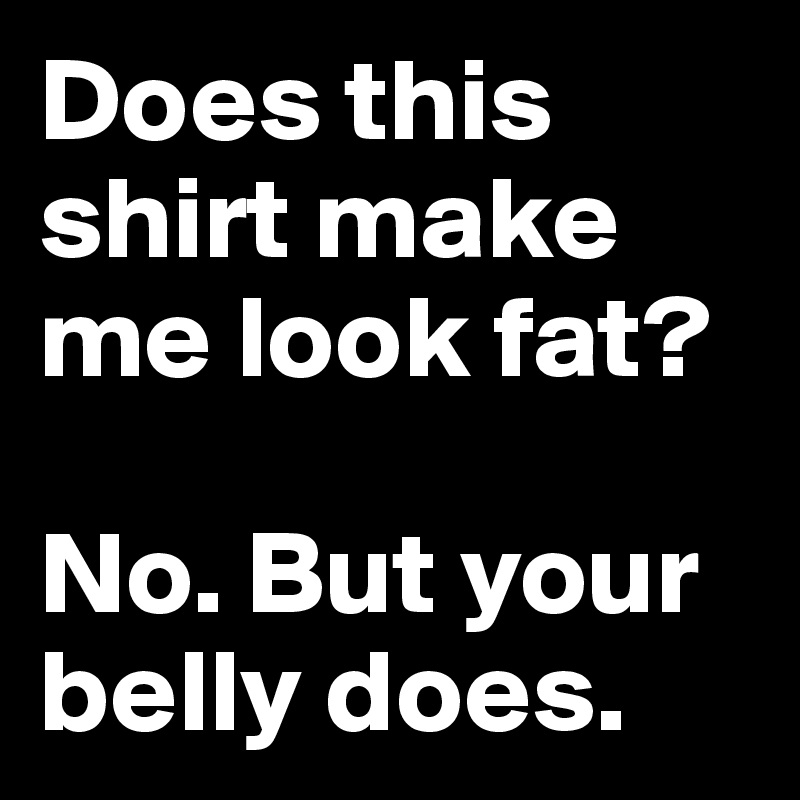 Does this shirt make me look fat?

No. But your belly does.