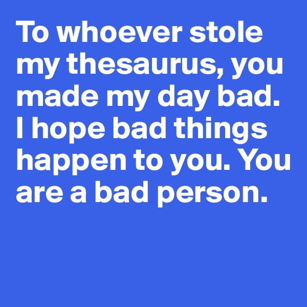 To whoever stole my thesaurus, you 
made my day bad. I hope bad things happen to you. You are a bad person.

