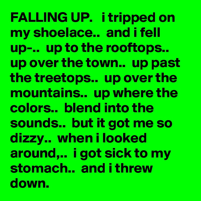 FALLING UP.   i tripped on my shoelace..  and i fell up-..  up to the rooftops..  up over the town..  up past the treetops..  up over the mountains..  up where the colors..  blend into the sounds..  but it got me so dizzy..  when i looked around,..  i got sick to my stomach..  and i threw down. 